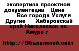 экспертиза проектной документации › Цена ­ 10 000 - Все города Услуги » Другие   . Хабаровский край,Николаевск-на-Амуре г.